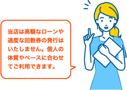 当店は高額なローンや過度な回数券の発行はいたしません。個人の体質やペースに合わせてご利用できます。